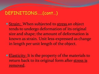 DEFINITIONS…..(cont…)
 Strain: When subjected to stress an object

tends to undergo deformation of its original
size and shape; the amount of deformation is
known as strain. Unit less-expressed as change
in length per unit length of the object.
 Elasticity: It is the property of the materials to

return back to its original form after stress is
removed.

 