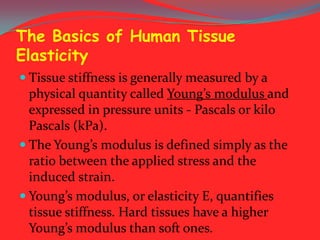 The Basics of Human Tissue
Elasticity
 Tissue stiffness is generally measured by a

physical quantity called Young’s modulus and
expressed in pressure units - Pascals or kilo
Pascals (kPa).
 The Young’s modulus is defined simply as the
ratio between the applied stress and the
induced strain.
 Young’s modulus, or elasticity E, quantifies
tissue stiffness. Hard tissues have a higher
Young’s modulus than soft ones.

 
