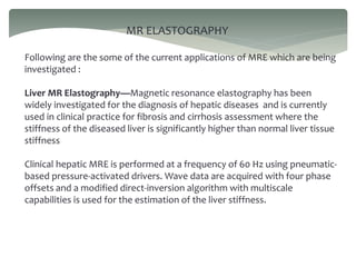 MR ELASTOGRAPHY
Following are the some of the current applications of MRE which are being
investigated :
Liver MR Elastography—Magnetic resonance elastography has been
widely investigated for the diagnosis of hepatic diseases and is currently
used in clinical practice for fibrosis and cirrhosis assessment where the
stiffness of the diseased liver is significantly higher than normal liver tissue
stiffness
Clinical hepatic MRE is performed at a frequency of 60 Hz using pneumatic-
based pressure-activated drivers. Wave data are acquired with four phase
offsets and a modified direct-inversion algorithm with multiscale
capabilities is used for the estimation of the liver stiffness.
 