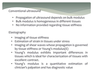 Conventional ultrasound
• Propagation of ultrasound depends on bulk modulus
• Bulk modulus is homogeneous in different tissues
• No information provided regarding tissue stiffness
Elastography
• Imaging of tissue stiffness
• Estimation of strain in tissues under stress
• Imaging of shear waves whose propagation is governed
by tissue stiffness or Young’s modulus(E)
• Young’s modulus exhibits important differences in
tissues which is ideal for characterization of tissues with
excellent contrast.
• Young’s modulus is a quantitative estimation of
clinician’s palpation and has diagnostic value
 