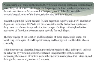 As an example of these applications, the vibration imaging technique is introduced
here, the goal of which is to locate the finger-specific functional compartments of
the extrinsic forearm flexor muscles that partly control the flexion of the
interphalangeal joints of the index, middle, ring and little fingers.
Even though these flexor muscles (flexor digitorum superficialis, FDS and flexor
digitorum profundus, FDP) do not possess anatomically distinct compartments,
they can exert almost independent action on specific fingers through selective
activation of functional compartments specific for each finger.
The knowledge of the location and boundaries of these segments is useful for
localizing techniques like MR spectroscopy and biopsy, but is difficult to obtain
currently.
With the proposed vibration imaging technique based on MRE principles, this can
be achieved by vibrating a finger of interest independently of the others and
measuring the amount of motion within the forearm musculature that is transferred
through the structurally connected tendons.
 