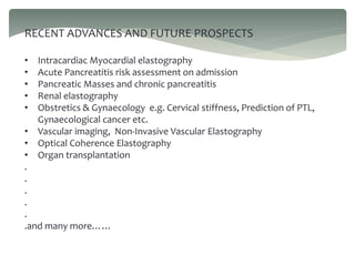 RECENT ADVANCES AND FUTURE PROSPECTS
• Intracardiac Myocardial elastography
• Acute Pancreatitis risk assessment on admission
• Pancreatic Masses and chronic pancreatitis
• Renal elastography
• Obstretics & Gynaecology e.g. Cervical stiffness, Prediction of PTL,
Gynaecological cancer etc.
• Vascular imaging, Non-Invasive Vascular Elastography
• Optical Coherence Elastography
• Organ transplantation
.
.
.
.
.
.and many more……
 