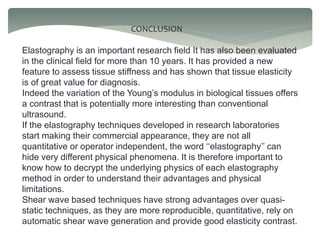 CONCLUSION
Elastography is an important research field It has also been evaluated
in the clinical field for more than 10 years. It has provided a new
feature to assess tissue stiffness and has shown that tissue elasticity
is of great value for diagnosis.
Indeed the variation of the Young’s modulus in biological tissues offers
a contrast that is potentially more interesting than conventional
ultrasound.
If the elastography techniques developed in research laboratories
start making their commercial appearance, they are not all
quantitative or operator independent, the word ‘‘elastography’’ can
hide very different physical phenomena. It is therefore important to
know how to decrypt the underlying physics of each elastography
method in order to understand their advantages and physical
limitations.
Shear wave based techniques have strong advantages over quasi-
static techniques, as they are more reproducible, quantitative, rely on
automatic shear wave generation and provide good elasticity contrast.
 
