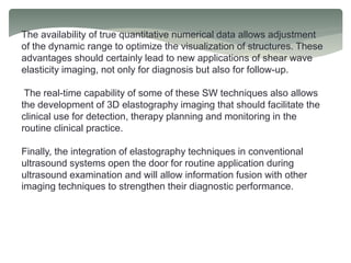 The availability of true quantitative numerical data allows adjustment
of the dynamic range to optimize the visualization of structures. These
advantages should certainly lead to new applications of shear wave
elasticity imaging, not only for diagnosis but also for follow-up.
The real-time capability of some of these SW techniques also allows
the development of 3D elastography imaging that should facilitate the
clinical use for detection, therapy planning and monitoring in the
routine clinical practice.
Finally, the integration of elastography techniques in conventional
ultrasound systems open the door for routine application during
ultrasound examination and will allow information fusion with other
imaging techniques to strengthen their diagnostic performance.
 