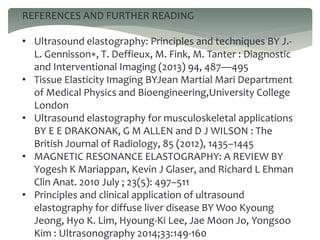 REFERENCES AND FURTHER READING
• Ultrasound elastography: Principles and techniques BY J.-
L. Gennisson∗, T. Deffieux, M. Fink, M. Tanter : Diagnostic
and Interventional Imaging (2013) 94, 487—495
• Tissue Elasticity Imaging BYJean Martial Mari Department
of Medical Physics and Bioengineering,University College
London
• Ultrasound elastography for musculoskeletal applications
BY E E DRAKONAK, G M ALLEN and D J WILSON : The
British Journal of Radiology, 85 (2012), 1435–1445
• MAGNETIC RESONANCE ELASTOGRAPHY: A REVIEW BY
Yogesh K Mariappan, Kevin J Glaser, and Richard L Ehman
Clin Anat. 2010 July ; 23(5): 497–511
• Principles and clinical application of ultrasound
elastography for diffuse liver disease BY Woo Kyoung
Jeong, Hyo K. Lim, Hyoung-Ki Lee, Jae Moon Jo, Yongsoo
Kim : Ultrasonography 2014;33:149-160
 