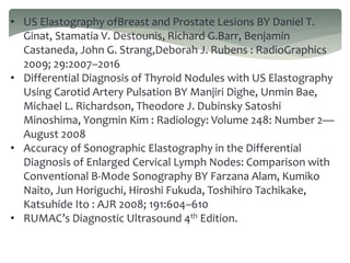 • US Elastography ofBreast and Prostate Lesions BY Daniel T.
Ginat, Stamatia V. Destounis, Richard G.Barr, Benjamin
Castaneda, John G. Strang,Deborah J. Rubens : RadioGraphics
2009; 29:2007–2016
• Differential Diagnosis of Thyroid Nodules with US Elastography
Using Carotid Artery Pulsation BY Manjiri Dighe, Unmin Bae,
Michael L. Richardson, Theodore J. Dubinsky Satoshi
Minoshima, Yongmin Kim : Radiology: Volume 248: Number 2—
August 2008
• Accuracy of Sonographic Elastography in the Differential
Diagnosis of Enlarged Cervical Lymph Nodes: Comparison with
Conventional B-Mode Sonography BY Farzana Alam, Kumiko
Naito, Jun Horiguchi, Hiroshi Fukuda, Toshihiro Tachikake,
Katsuhide Ito : AJR 2008; 191:604–610
• RUMAC’s Diagnostic Ultrasound 4th Edition.
 