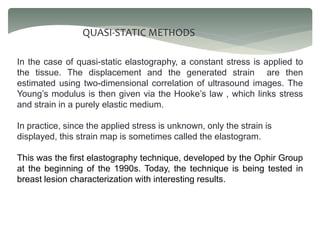 QUASI-STATIC METHODS
In the case of quasi-static elastography, a constant stress is applied to
the tissue. The displacement and the generated strain are then
estimated using two-dimensional correlation of ultrasound images. The
Young’s modulus is then given via the Hooke’s law , which links stress
and strain in a purely elastic medium.
In practice, since the applied stress is unknown, only the strain is
displayed, this strain map is sometimes called the elastogram.
This was the first elastography technique, developed by the Ophir Group
at the beginning of the 1990s. Today, the technique is being tested in
breast lesion characterization with interesting results.
 