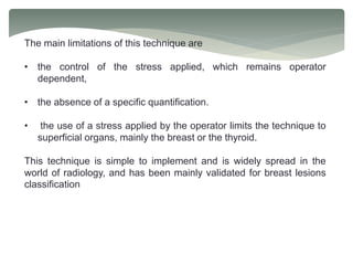 The main limitations of this technique are
• the control of the stress applied, which remains operator
dependent,
• the absence of a specific quantification.
• the use of a stress applied by the operator limits the technique to
superficial organs, mainly the breast or the thyroid.
This technique is simple to implement and is widely spread in the
world of radiology, and has been mainly validated for breast lesions
classification
 