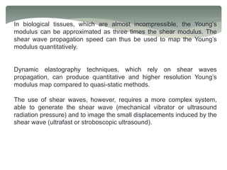 In biological tissues, which are almost incompressible, the Young’s
modulus can be approximated as three times the shear modulus. The
shear wave propagation speed can thus be used to map the Young’s
modulus quantitatively.
Dynamic elastography techniques, which rely on shear waves
propagation, can produce quantitative and higher resolution Young’s
modulus map compared to quasi-static methods.
The use of shear waves, however, requires a more complex system,
able to generate the shear wave (mechanical vibrator or ultrasound
radiation pressure) and to image the small displacements induced by the
shear wave (ultrafast or stroboscopic ultrasound).
 