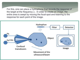 For this, one can place a hydrophone that records the response of
the target at the frequency w . In order to create an image, the
entire area is swept by moving the focal spot and listening to the
response for each point of the image.
 