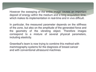 However the sweeping of the entire image causes an important
deposit of energy within the medium and a long acquisition time,
which makes its implementation in real-time and in vivo difficult.
In particular, the measured parameter depends on the stiffness
of the zone, but also on the amplitude of the generated force and
the geometry of the vibrating object. Therefore images
correspond to a mixture of several physical parameters,
including elasticity.
Greenleaf’s team is now trying to combine this method with
mammography systems for the diagnosis of breast cancer
and with conventional ultrasound machines
 