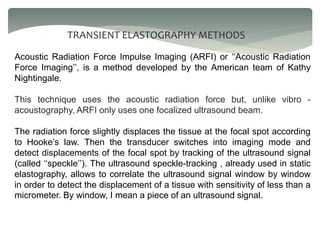 TRANSIENT ELASTOGRAPHY METHODS
Acoustic Radiation Force Impulse Imaging (ARFI) or ‘‘Acoustic Radiation
Force Imaging’’, is a method developed by the American team of Kathy
Nightingale.
This technique uses the acoustic radiation force but, unlike vibro -
acoustography, ARFI only uses one focalized ultrasound beam.
The radiation force slightly displaces the tissue at the focal spot according
to Hooke’s law. Then the transducer switches into imaging mode and
detect displacements of the focal spot by tracking of the ultrasound signal
(called ‘‘speckle’’). The ultrasound speckle-tracking , already used in static
elastography, allows to correlate the ultrasound signal window by window
in order to detect the displacement of a tissue with sensitivity of less than a
micrometer. By window, I mean a piece of an ultrasound signal.
 