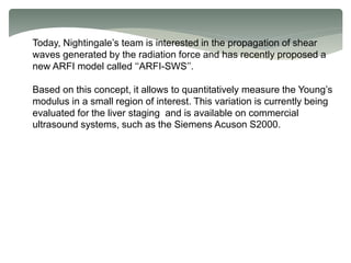 Today, Nightingale’s team is interested in the propagation of shear
waves generated by the radiation force and has recently proposed a
new ARFI model called ‘‘ARFI-SWS’’.
Based on this concept, it allows to quantitatively measure the Young’s
modulus in a small region of interest. This variation is currently being
evaluated for the liver staging and is available on commercial
ultrasound systems, such as the Siemens Acuson S2000.
 