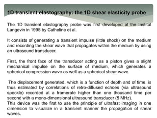 1D transient elastography: the 1D shear elasticity probe
The 1D transient elastography probe was first developed at the Institut
Langevin in 1995 by Catheline et al.
It consists of generating a transient impulse (little shock) on the medium
and recording the shear wave that propagates within the medium by using
an ultrasound transducer.
First, the front face of the transducer acting as a piston gives a slight
mechanical impulse on the surface of medium, which generates a
spherical compression wave as well as a spherical shear wave.
The displacement generated, which is a function of depth and of time, is
thus estimated by correlations of retro-diffused echoes (via ultrasound
speckle) recorded at a framerate higher than one thousand time per
second with a mono-dimensional ultrasound transducer (5 MHz).
This device was the first to use the principle of ultrafast imaging in one
dimension to visualize in a transient manner the propagation of shear
waves.
 