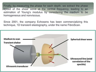 Finally, by measuring the phase for each depth, we extract the phase
speed of the shear wave at the central frequency, leading to an
estimation of Young’s modulus by considering the medium to be
homogeneous and nonviscous.
Since 2001, the company Echosens has been commercializing this
technique, 1D transient elastography, under the name FibroScan.
 