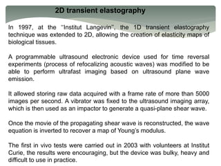 2D transient elastography
In 1997, at the ‘‘Institut Langevin’’, the 1D transient elastography
technique was extended to 2D, allowing the creation of elasticity maps of
biological tissues.
A programmable ultrasound electronic device used for time reversal
experiments (process of refocalizing acoustic waves) was modified to be
able to perform ultrafast imaging based on ultrasound plane wave
emission.
It allowed storing raw data acquired with a frame rate of more than 5000
images per second. A vibrator was fixed to the ultrasound imaging array,
which is then used as an impactor to generate a quasi-plane shear wave.
Once the movie of the propagating shear wave is reconstructed, the wave
equation is inverted to recover a map of Young’s modulus.
The first in vivo tests were carried out in 2003 with volunteers at Institut
Curie, the results were encouraging, but the device was bulky, heavy and
difficult to use in practice.
 