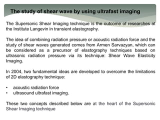 The study of shear wave by using ultrafast imaging
The Supersonic Shear Imaging technique is the outcome of researches at
the Institute Langevin in transient elastography.
The idea of combining radiation pressure or acoustic radiation force and the
study of shear waves generated comes from Armen Sarvazyan, which can
be considered as a precursor of elastography techniques based on
ultrasonic radiation pressure via its technique: Shear Wave Elasticity
Imaging.
In 2004, two fundamental ideas are developed to overcome the limitations
of 2D elastography technique:
• acoustic radiation force
• ultrasound ultrafast imaging.
These two concepts described below are at the heart of the Supersonic
Shear Imaging technique
 