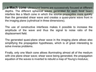 • a Mach cone: ultrasound beams are successively focused at different
depths. The different spherical waves generated for each focal beam
interfere like a Mach cone in which the source propagates more quickly
than the generated shear wave and creates a quasi-plane wave front in
the imaging plane (cylindrical in three dimensions).
The use of constructive interfaces makes it possible to increase the
amplitude of the wave and thus the signal to noise ratio of the
displacement field.
The generated quasi-plane shear wave in the imaging plane allows also
simplifying the propagation hypotheses, which is of great interesting to
solve inverse problems.
Finally, only one Mach cone allows illuminating almost all of the medium
with one plane shear wave; shear wave being generated, the propagation
equation of the waves is inverted to rebuild a map of Young’s modulus;
 
