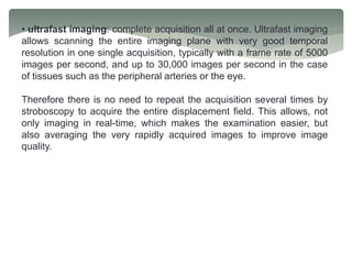 • ultrafast imaging: complete acquisition all at once. Ultrafast imaging
allows scanning the entire imaging plane with very good temporal
resolution in one single acquisition, typically with a frame rate of 5000
images per second, and up to 30,000 images per second in the case
of tissues such as the peripheral arteries or the eye.
Therefore there is no need to repeat the acquisition several times by
stroboscopy to acquire the entire displacement field. This allows, not
only imaging in real-time, which makes the examination easier, but
also averaging the very rapidly acquired images to improve image
quality.
 
