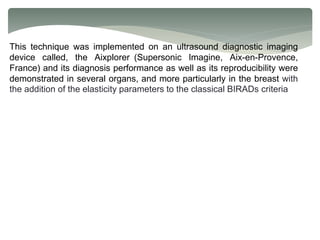 This technique was implemented on an ultrasound diagnostic imaging
device called, the Aixplorer (Supersonic Imagine, Aix-en-Provence,
France) and its diagnosis performance as well as its reproducibility were
demonstrated in several organs, and more particularly in the breast with
the addition of the elasticity parameters to the classical BIRADs criteria
 