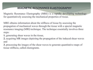 MAGNETIC RESONANCE ELASTOGRAPHY
Magnetic Resonance Elastography (MRE) is a rapidly developing technology
for quantitatively assessing the mechanical properties of tissue.
MRE obtains information about the stiffness of tissue by assessing the
propagation of mechanical waves through the tissue with a special magnetic
resonance imaging (MRI) technique. The technique essentially involves three
steps:
1. generating shear waves in the tissue,
2. acquiring MR images depicting the propagation of the induced shear waves
and
3. processing the images of the shear waves to generate quantitative maps of
tissue stiffness, called elastograms.
 