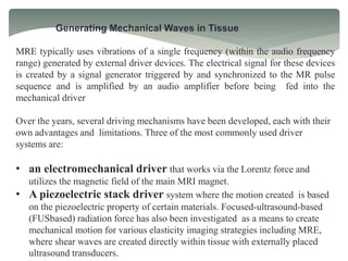 Generating Mechanical Waves in Tissue
MRE typically uses vibrations of a single frequency (within the audio frequency
range) generated by external driver devices. The electrical signal for these devices
is created by a signal generator triggered by and synchronized to the MR pulse
sequence and is amplified by an audio amplifier before being fed into the
mechanical driver
Over the years, several driving mechanisms have been developed, each with their
own advantages and limitations. Three of the most commonly used driver
systems are:
• an electromechanical driver that works via the Lorentz force and
utilizes the magnetic field of the main MRI magnet.
• A piezoelectric stack driver system where the motion created is based
on the piezoelectric property of certain materials. Focused-ultrasound-based
(FUSbased) radiation force has also been investigated as a means to create
mechanical motion for various elasticity imaging strategies including MRE,
where shear waves are created directly within tissue with externally placed
ultrasound transducers.
 