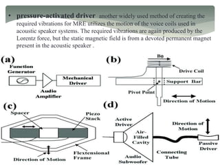 • pressure-activated driver another widely used method of creating the
required vibrations for MRE utilizes the motion of the voice coils used in
acoustic speaker systems. The required vibrations are again produced by the
Lorentz force, but the static magnetic field is from a devoted permanent magnet
present in the acoustic speaker .
 