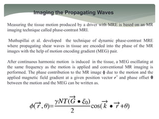 Imaging the Propagating Waves
Measuring the tissue motion produced by a driver with MRE is based on an MR
imaging technique called phase-contrast MRI.
Muthupillai et al. developed the technique of dynamic phase-contrast MRE
where propagating shear waves in tissue are encoded into the phase of the MR
images with the help of motion encoding gradient (MEG) pair.
After continuous harmonic motion is induced in the tissue, a MEG oscillating at
the same frequency as the motion is applied and conventional MR imaging is
performed. The phase contribution to the MR image ϕ due to the motion and the
applied magnetic field gradient at a given position vector r⃗ and phase offset θ
between the motion and the MEG can be written as.
 