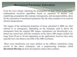 Mechanical Parameter Estimation
From the wave images indicating the propagation of shear waves in the tissue,
mathematical inversion algorithms based on equations of motion, with
simplifying assumptions like isotropy, homogeneity, and incompressibility, allow
for the calculation of mechanical properties like the shear modulus to be used for
clinical interpretations.
The images of the mechanical properties of tissue calculated in MRE are often
referred to as elastograms. Depending on the technique used to derive the
elastograms from the original MR images, elastograms can theoretically (e.g.,
absent any noise) have half the resolution of the native MR images (which can
range from 50 μm to 10 mm depending on the application), however they more
typically have one-third to one-fifth of the MRI resolution.
Shear wave interference can cause artifacts in the stiffness calculations using
several of the above techniques, and a preprocessing technique called
directional filtering has been developed to reduce these artifacts
 