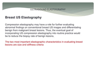 ULTRASOUND ELASTOGRAPHY
Breast US Elastography
Compression elastography may have a role for further evaluating
abnormal findings on conventional breast US images and differentiating
benign from malignant breast lesions. Thus, the eventual goal of
incorporating US compression elastography into routine practice would
be to reduce the biopsy rate of benign lesions.
The two most important elastographic characteristics in evaluating breast
lesions are size and stiffness criteria
 