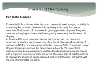 Prostate US Elastography
Prostate Cancer
Endorectal US continues to be the most commonly used imaging modality for
assessing the prostate; however, it is relatively inaccurate for cancer
detection. Endorectal US has a role in guiding prostate biopsies. Magnetic
resonance imaging and computed tomography are mainly implemented for
staging.
At B-mode US, most prostate cancers are hypoechoic, but many are
isoechoic, and a few are hyperechoic. As a result, the overall sensitivity of
endorectal US for prostate cancer detection is about 50%. The added use of
Doppler imaging increases the detection rate by only 5%. In contrast,
endorectal real-time elastography enables the diagnosis of prostate cancer
with a reported accuracy of 76%. However, the major role of elastography is
to improve the results of image-directed biopsy and therapy, compared with
the use of endorectal US alone.
 