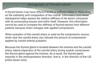 Elastography of Thyroid Lesions
A thyroid lesion may have different levels of stiffness within it, depending
on the cellularity and composition of the nodule. Information from these
elastograms helps assess the relative stiffness of the lesion compared
with its surrounding tissues and within itself. However, this information
cannot be used to compare the stiffness of thyroid lesions from different
patients because strain changes with applied compression.
When pulsation of the carotid artery is used as the compression source,
strain near the carotid artery can indicate the amount of compression
applied by carotid arterial pulsation.
Because the thyroid gland is located between the trachea and the carotid
artery, lateral expansion of the carotid artery during systole compresses
the thyroid gland against the trachea. As a result, the thyroid gland
expands in the anteroposterior direction, that is, in the direction of the US
probe (beam axis).
 
