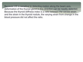 Because US is sensitive to detecting motion along the beam axis,
deformation of the thyroid gland in this direction can be readily detected.
Because the thyroid stiffness index is a ratio between the carotid strain
and the strain in the thyroid nodule, the varying strain from change in the
blood pressure did not affect the ratio.
 