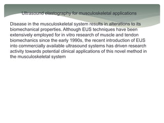 Ultrasound elastography for musculoskeletal applications
Disease in the musculoskeletal system results in alterations to its
biomechanical properties. Although EUS techniques have been
extensively employed for in vitro research of muscle and tendon
biomechanics since the early 1990s, the recent introduction of EUS
into commercially available ultrasound systems has driven research
activity towards potential clinical applications of this novel method in
the musculoskeletal system
 