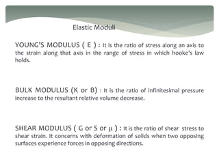 Elastic Moduli
YOUNG’S MODULUS ( E ) : It is the ratio of stress along an axis to
the strain along that axis in the range of stress in which hooke’s law
holds.
BULK MODULUS (K or B) : It is the ratio of infinitesimal pressure
increase to the resultant relative volume decrease.
SHEAR MODULUS ( G or S or m ) : It is the ratio of shear stress to
shear strain. It concerns with deformation of solids when two opposing
surfaces experience forces in opposing directions.
 