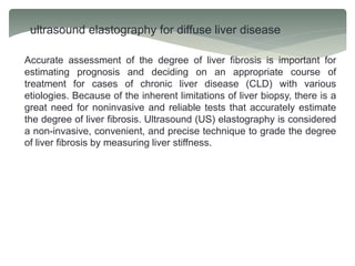ultrasound elastography for diffuse liver disease
Accurate assessment of the degree of liver fibrosis is important for
estimating prognosis and deciding on an appropriate course of
treatment for cases of chronic liver disease (CLD) with various
etiologies. Because of the inherent limitations of liver biopsy, there is a
great need for noninvasive and reliable tests that accurately estimate
the degree of liver fibrosis. Ultrasound (US) elastography is considered
a non-invasive, convenient, and precise technique to grade the degree
of liver fibrosis by measuring liver stiffness.
 