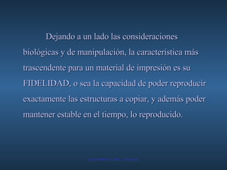Dejando a un lado las consideraciones biológicas y de manipulación, la característica más trascendente para un material de impresión es su FIDELIDAD, o sea la capacidad de poder reproducir exactamente las estructuras a copiar, y además poder mantener estable en el tiempo, lo reproducido.   