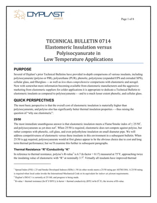 Page 1 of 8 
TECHNICAL BULLETIN 0714 
Elastomeric Insulation versus 
Polyisocyanurate in 
Low Temperature Applications 
PURPOSE 
Several of Dyplast’s prior Technical Bulletins have provided in-depth comparisons of various insulants, including polyisocyanurate (polyiso or PIR), polyurethane (PUR), phenolic, polystyrene (expanded EPS and extruded XPS), cellular glass, and fiberglass - - as well as less-than-comprehensive comparisons with elastomeric and aerogel. Now with somewhat more information becoming available from elastomeric manufacturers and the aggressive marketing from elastomeric suppliers for colder applications it is appropriate to dedicate a Technical Bulletin to elastomeric insulants as compared to polyisocyanurate - - and to a much lesser extent phenolic, and cellular glass. 
QUICK PERSPECTIVES 
The most basic perspective is that the overall cost of elastomeric insulation is materially higher than polyisocyanurate, and polyiso also has significantly better thermal insulation properties - - thus raising the question of “why use elastomeric”: 
25/50 
The most immediate unambiguous answer is that elastomeric insulation meets a Flame/Smoke index of ≤ 25/501, and polyisocyanurate as yet does not2. When 25/50 is required, elastomeric does not compete against polyiso, but rather competes with phenolic, cell glass, and even polyethylene insulation on small diameter pipe. We will address competitiveness of elastomeric versus these insulants in this environment in a subsequent bulletin. When 25/50 is not required, polyisocyanurate would at first glance appear to be the obvious choice due to cost and long term thermal performance; but we’ll examine this further in subsequent paragraphs. 
Thermal Resistance “R”/Conductivity “K” 
In reference to thermal resistance, polyiso’s R-value3 is 6.7 (k-factor = 0.17) measured at 75°F, approaching twice the insulating value of elastomeric with “R” at nominally 3.74. Virtually all insulants have improved thermal 
1 Spread Index (FSI) ≤ 25 and Smoke Developed Indexes (SDIs) ≤ 50 (in other words meets a 25/50 rating per ASTM E84). A 25/50 rating is required when local codes invoke the International Mechanical Code or its equivalent for indoor air plenum requirements. 
2 Dyplast’s ISO-C1 is currently at 25/160, and progress is being made. 
3 R-value = thermal resistance (hr.ft2.F/BTU); k-factor = thermal conductivity (BTU.in/hr.ft2.F), the inverse of R-value.  