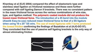 Khambay et al (EJO 2004) compared the effect of elastomeric type and
stainless steel ligation on frictional resistance and these were further
compared with self ligating Damon II brackets. There was no consistent pattern
in the mean frictional forces across the various combinations of wire size,
type, and ligation method. The polymeric coated module did not produce the
lowest mean frictional force. The introduction of a 45 bend into the module
(Alastik Easy-to-use) reduced mean frictional force to that of a SS ligature
when using 19 x 25” SS wire. The use of metal ligatures with 7 turns produced
the lowest friction confirming the findings of Bazakidon et al (AJO-DO 97).
They concluded that the use of passive self ligating brackets is the only way of
almost eliminating friction
 