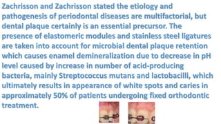 Zachrisson and Zachrisson stated the etiology and
pathogenesis of periodontal diseases are multifactorial, but
dental plaque certainly is an essential precursor. The
presence of elastomeric modules and stainless steel ligatures
are taken into account for microbial dental plaque retention
which causes enamel demineralization due to decrease in pH
level caused by increase in number of acid-producing
bacteria, mainly Streptococcus mutans and lactobacilli, which
ultimately results in appearance of white spots and caries in
approximately 50% of patients undergoing fixed orthodontic
treatment.
 