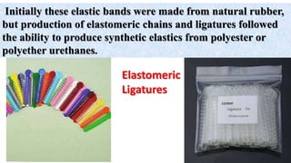 Initially these elastic bands were made from natural rubber,
but production of elastomeric chains and ligatures followed
the ability to produce synthetic elastics from polyester or
polyether urethanes.
Elastomeric
Ligatures
 
