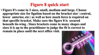 Figure 8 quick start
• Figure 8’s come in 3 sizes, small, medium and large. Choose
appropriate size for ligation based on the bracket size  central,
lower anterior, etc. as well as how much force is required on
that specific bracket. Make sure the figure 8 is secured
beneath tie-wing . Since brackets come in many shapes and
sizes it is up to the practitioner to judge the fit is correct to
remain in place until the next office visit.
 