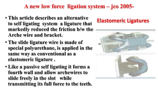 A new low force ligation system – jco 2005-
• This article describes an alternative
to self ligating system a ligature that
markedly reduced the friction b/w the
Arche wire and bracket.
• The slide ligature wire is made of
special polyurethane, is applied in the
same way as conventional as a
elastomeric ligature .
• Like a passive self ligating it forms a
fourth wall and allow archewires to
slide freely in the slot while
transmitting its full force to the teeth.
Elastomeric Ligatures
 