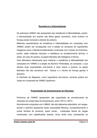 Resistência à Inflamabilidade


  Os polímeros VAMAC não apresentam boa resistência à inflamabilidade, porém,
  a decomposição por queima não libera gases corrosivos, muito embora na
  fumaça exista monóxido e dióxido de carbono.
  Melhores características de resistência à inflamabilidade em compostos com
  VAMAC podem ser conseguidas com a adição ao composto de ingredientes
  halógenos como o Decabromodifenilóxido combinado com Trióxido de Antimônio,
  porém, estes materiais reduzem a resistência ao envelhecimento térmico, e
  ainda, em caso de queima, os gases liberados são halógenos e tóxicos.
  Uma alternativa interessante para melhorar a resistência à inflamabilidade dos
  compostos em VAMAC é a adição de Alumina Trihidratada, ao composto, o que
  oferece boas propriedades anti-chama e caso ocorra a queima, os gases
  liberados não são corrosivos nem    tóxicos e o volume de fumaça gerado é
  pequeno.
  O Hidróxido de Magnésio, como ingrediente anti-chama, somente poderá ser
  usado em compostos de VAMAC dipolimero.




                 Propriedades de Amortecimento de Vibrações


  Polímeros de VAMAC apresentam alta capacidade de amortecimento de
  vibrações em ampla faixa de temperaturas, entre -30°C a 160°C.
  Normalmente compostos com VAMAC não são altamente estendidos em cargas,
  devido o polímero apresentar baixa voscosidade Mooney, comparativamente a
  outras famílias de borracha, assim sendo,       moderados teores de cargas
  combinados com plastificantes ésteres, torna ainda mais consistentes os


www.cenne.com.br                                                          Página 9
 