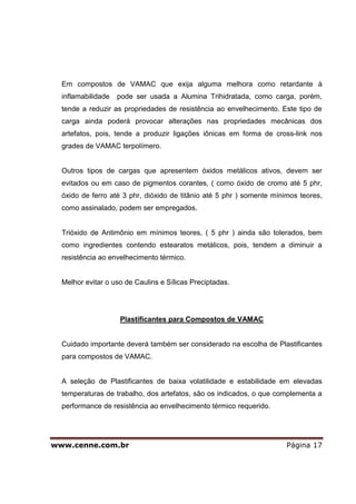 Em compostos de VAMAC que exija alguma melhora como retardante à
  inflamabilidade   pode ser usada a Alumina Trihidratada, como carga, porém,
  tende a reduzir as propriedades de resistência ao envelhecimento. Este tipo de
  carga ainda poderá provocar alterações nas propriedades mecânicas dos
  artefatos, pois, tende a produzir ligações iônicas em forma de cross-link nos
  grades de VAMAC terpolímero.


  Outros tipos de cargas que apresentem óxidos metálicos ativos, devem ser
  evitados ou em caso de pigmentos corantes, ( como óxido de cromo até 5 phr,
  óxido de ferro até 3 phr, dióxido de titânio até 5 phr ) somente mínimos teores,
  como assinalado, podem ser empregados.


  Trióxido de Antimônio em mínimos teores, ( 5 phr ) ainda são tolerados, bem
  como ingredientes contendo estearatos metálicos, pois, tendem a diminuir a
  resistência ao envelhecimento térmico.


  Melhor evitar o uso de Caulins e Sílicas Preciptadas.




                    Plastificantes para Compostos de VAMAC


  Cuidado importante deverá também ser considerado na escolha de Plastificantes
  para compostos de VAMAC.


  A seleção de Plastificantes de baixa volatilidade e estabilidade em elevadas
  temperaturas de trabalho, dos artefatos, são os indicados, o que complementa a
  performance de resistência ao envelhecimento térmico requerido.




www.cenne.com.br                                                       Página 17
 