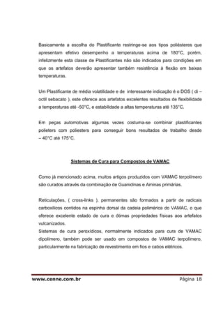 Basicamente a escolha do Plastificante restringe-se aos tipos poliésteres que
  apresentam efetivo desempenho a temperaturas acima de 180°C, porém,
  infelizmente esta classe de Plastificantes não são indicados para condições em
  que os artefatos deverão apresentar também resistência à flexão em baixas
  temperaturas.


  Um Plastificante de média volatilidade e de interessante indicação é o DOS ( di –
  octil sebacato ), este oferece aos artefatos excelentes resultados de flexibilidade
  a temperaturas até -50°C, e estabilidade a altas temperaturas até 135°C.


  Em peças automotivas algumas vezes costuma-se combinar plastificantes
  polieters com poliesters para conseguir bons resultados de trabalho desde
  – 40°C até 175°C.




                  Sistemas de Cura para Compostos de VAMAC


  Como já mencionado acima, muitos artigos produzidos com VAMAC terpolímero
  são curados através da combinação de Guanidinas e Aminas primárias.


  Reticulações, ( cross-links ), permanentes são formados a partir de radicais
  carboxílicos contidos na espinha dorsal da cadeia polimérica do VAMAC, o que
  oferece excelente estado de cura e ótimas propriedades físicas aos artefatos
  vulcanizados.
  Sistemas de cura peroxídicos, normalmente indicados para cura de VAMAC
  dipolímero, também pode ser usado em compostos de VAMAC terpolímero,
  particularmente na fabricação de revestimento em fios e cabos elétricos.




www.cenne.com.br                                                         Página 18
 