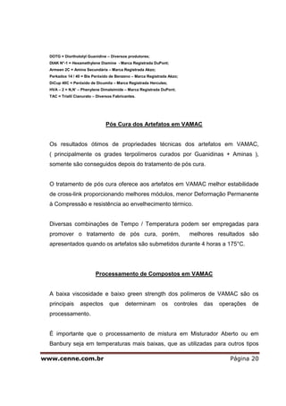 DOTG = Diorthotolyl Guanidine – Diversos produtores;
  DIAK N°-1 = Hexamethylene Diamine - Marca Registrada DuPont;
  Armeen 2C = Amina Secundária – Marca Registrada Akzo;
  Perkadox 14 / 40 = Bis Peróxido de Benzeno – Marca Registrada Akzo;
  DiCup 40C = Peróxido de Dicumila – Marca Registrada Hercules;
  HVA – 2 = N,N’ – Phenylene Dimaleimide – Marca Registrada DuPont;
  TAC = Trialil Cianurato – Diversos Fabricantes.




                                Pós Cura dos Artefatos em VAMAC


  Os resultados ótimos de propriedades técnicas dos artefatos em VAMAC,
  ( principalmente os grades terpolímeros curados por Guanidinas + Aminas ),
  somente são conseguidos depois do tratamento de pós cura.


  O tratamento de pós cura oferece aos artefatos em VAMAC melhor estabilidade
  de cross-link proporcionando melhores módulos, menor Deformação Permanente
  à Compressão e resistência ao envelhecimento térmico.


  Diversas combinações de Tempo / Temperatura podem ser empregadas para
  promover o tratamento de pós cura, porém,                             melhores resultados são
  apresentados quando os artefatos são submetidos durante 4 horas a 175°C.




                           Processamento de Compostos em VAMAC


  A baixa viscosidade e baixo green strength dos polímeros de VAMAC são os
  principais      aspectos        que      determinam       os    controles   das   operações   de
  processamento.


  É importante que o processamento de mistura em Misturador Aberto ou em
  Banbury seja em temperaturas mais baixas, que as utilizadas para outros tipos

www.cenne.com.br                                                                       Página 20
 
