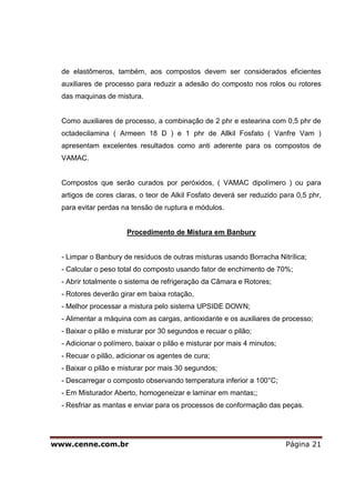 de elastômeros, também, aos compostos devem ser considerados eficientes
  auxiliares de processo para reduzir a adesão do composto nos rolos ou rotores
  das maquinas de mistura.


  Como auxiliares de processo, a combinação de 2 phr e estearina com 0,5 phr de
  octadecilamina ( Armeen 18 D ) e 1 phr de Allkil Fosfato ( Vanfre Vam )
  apresentam excelentes resultados como anti aderente para os compostos de
  VAMAC.


  Compostos que serão curados por peróxidos, ( VAMAC dipolímero ) ou para
  artigos de cores claras, o teor de Alkil Fosfato deverá ser reduzido para 0,5 phr,
  para evitar perdas na tensão de ruptura e módulos.


                       Procedimento de Mistura em Banbury


  - Limpar o Banbury de resíduos de outras misturas usando Borracha Nitrílica;
  - Calcular o peso total do composto usando fator de enchimento de 70%;
  - Abrir totalmente o sistema de refrigeração da Câmara e Rotores;
  - Rotores deverão girar em baixa rotação,
  - Melhor processar a mistura pelo sistema UPSIDE DOWN;
  - Alimentar a máquina com as cargas, antioxidante e os auxiliares de processo;
  - Baixar o pilão e misturar por 30 segundos e recuar o pilão;
  - Adicionar o polímero, baixar o pilão e misturar por mais 4 minutos;
  - Recuar o pilão, adicionar os agentes de cura;
  - Baixar o pilão e misturar por mais 30 segundos;
  - Descarregar o composto observando temperatura inferior a 100°C;
  - Em Misturador Aberto, homogeneizar e laminar em mantas;;
  - Resfriar as mantas e enviar para os processos de conformação das peças.




www.cenne.com.br                                                          Página 21
 