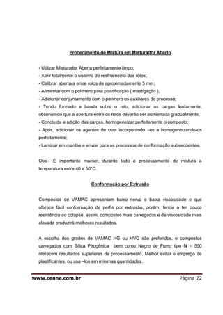 Procedimento de Mistura em Misturador Aberto


  - Utilizar Misturador Aberto perfeitamente limpo;
  - Abrir totalmente o sistema de resfriamento dos rolos;
  - Calibrar abertura entre rolos de aproximadamente 5 mm;
  - Alimentar com o polímero para plastificação ( mastigação ),
  - Adicionar conjuntamente com o polímero os auxiliares de processo;
  - Tendo formado a banda sobre o rolo, adicionar as cargas lentamente,
  observando que a abertura entre os rolos deverão ser aumentada gradualmente;
  - Concluída a adição das cargas, homogeneizar perfeitamente o composto;
  - Após, adicionar os agentes de cura incorporando –os e homogeneizando-os
  perfeitamente;
  - Laminar em mantas e enviar para os processos de conformação subseqüentes,


  Obs:- É importante manter, durante todo o processamento de mistura a
  temperatura entre 40 a 50°C.


                             Conformação por Extrusão


  Compostos de VAMAC apresentam baixo nervo e baixa viscosidade o que
  oferece fácil conformação de perfis por extrusão, porém, tende a ter pouca
  resistência ao colapso, assim, compostos mais carregados e de viscosidade mais
  elevada produzirá melhores resultados.


  A escolha dos grades de VAMAC HG ou HVG são preferidos, e compostos
  carregados com Sílica Pirogênica      bem como Negro de Fumo tipo N – 550
  oferecem resultados superiores de processamento. Melhor evitar o emprego de
  plastificantes, ou usa –los em mínimas quantidades.


www.cenne.com.br                                                        Página 22
 