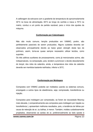 A calibragem da extrusora com a gradiente de temperatura de aproximadamente
  30°C na boca de alimentação, 65°C ao longo do canhão e rosca e 75°C na
  matriz, conduz a um ponto de partida razoável, para o início dos ajustes da
  máquina.


                          Conformação por Calandragem


  Não são muito comuns, lençóis produzidos em VAMAC, porém, são
  perfeitamente passíveis de serem produzidos. Alguns cuidados deverão ser
  observados principalmente devido ao baixo green strength deste tipo de
  polímero, assim, torna-se quase sempre necessário utilizar tecidos, como
  suportes.
  Os três aditivos auxiliares de processamento, como já mencionados acima, são
  indispensáveis, na composição, pois, tendem a promover o devido descolamento
  do lençol, dos rolos da calandra, ainda, a temperatura dos rolos da calandra
  deverão ser mantidos bastante resfriados, inferior a 35°C.




                           Conformação por Moldagem


  Compostos com VAMAC poderão ser moldados usando os sistemas comuns,
  empregado a outros tipos de elastômeros, seja; compressão, transferência ou
  injeção.


  Compostos para moldagem por compressão, se forem de viscosidade Mooney
  mais elevada, ( comparativamente aos compostos para moldagem por injeção ou
  transferência ), apresentam melhores resultados, pois, a tendência de falhas por
  causa de retenção de ar, ou bolhas, é menor. Também, moldes cuidadosamente
  projetados, observando as saídas de ar, preferencialmente ao lado oposto à

www.cenne.com.br                                                       Página 23
 